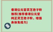 香港位元堂灵芝孢子粉推荐(推荐香港位元堂纯正灵芝孢子粉，增强身体免疫力)
