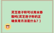 灵芝孢子粉可以用水吞服吗(灵芝孢子粉的正确食用方法是什么？)