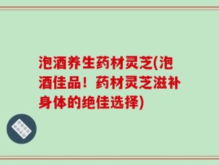 泡酒养生药材灵芝(泡酒佳品！药材灵芝滋补身体的绝佳选择)