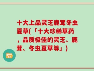 十大上品灵芝鹿茸冬虫夏草(「十大珍稀草药，品质极佳的灵芝、鹿茸、冬虫夏草等」)
