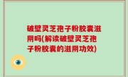 破壁灵芝孢子粉胶囊滋阴吗(解读破壁灵芝孢子粉胶囊的滋阴功效)