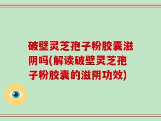 破壁灵芝孢子粉胶囊滋阴吗(解读破壁灵芝孢子粉胶囊的滋阴功效)