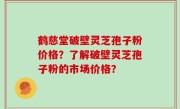 鹤慈堂破壁灵芝孢子粉价格？了解破壁灵芝孢子粉的市场价格？