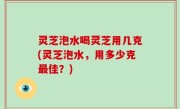 灵芝泡水喝灵芝用几克(灵芝泡水，用多少克最佳？)
