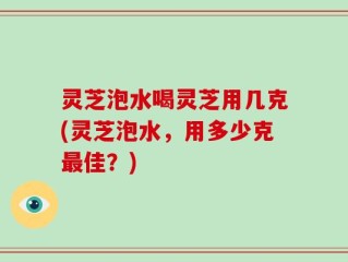灵芝泡水喝灵芝用几克(灵芝泡水，用多少克最佳？)