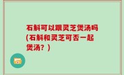 石斛可以跟灵芝煲汤吗(石斛和灵芝可否一起煲汤？)