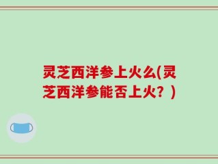 灵芝西洋参上火么(灵芝西洋参能否上火？)