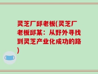 灵芝厂邱老板(灵芝厂老板邱某：从野外寻找到灵芝产业化成功的路)
