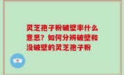 灵芝孢子粉破壁率什么意思？如何分辨破壁和没破壁的灵芝孢子粉