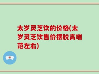 太岁灵芝饮的价格(太岁灵芝饮售价摆脱高端范左右)