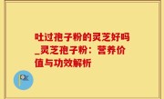 吐过孢子粉的灵芝好吗_灵芝孢子粉：营养价值与功效解析