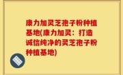 康力加灵芝孢子粉种植基地(康力加灵：打造诚信纯净的灵芝孢子粉种植基地)