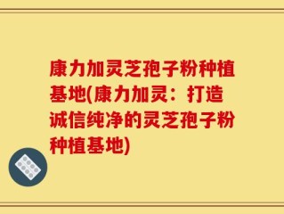 康力加灵芝孢子粉种植基地(康力加灵：打造诚信纯净的灵芝孢子粉种植基地)