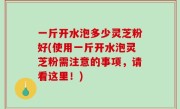一斤开水泡多少灵芝粉好(使用一斤开水泡灵芝粉需注意的事项，请看这里！)