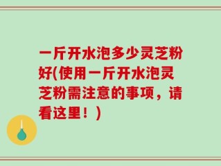 一斤开水泡多少灵芝粉好(使用一斤开水泡灵芝粉需注意的事项，请看这里！)