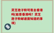 灵芝孢子粉可寄去香港吗(能寄香港吗？灵芝孢子粉邮递需知道的事项)