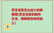 灵芝泡茶怎么加工的呢视频(灵芝泡茶的制作方法，视频教你如何加工)