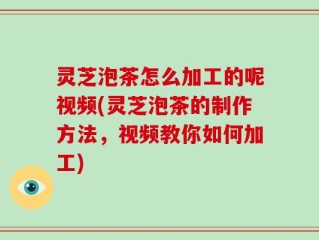 灵芝泡茶怎么加工的呢视频(灵芝泡茶的制作方法，视频教你如何加工)