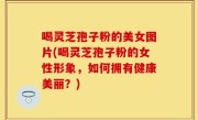 喝灵芝孢子粉的美女图片(喝灵芝孢子粉的女性形象，如何拥有健康美丽？)