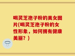 喝灵芝孢子粉的美女图片(喝灵芝孢子粉的女性形象，如何拥有健康美丽？)