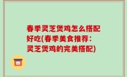 春季灵芝煲鸡怎么搭配好吃(春季美食推荐：灵芝煲鸡的完美搭配)