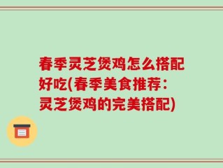 春季灵芝煲鸡怎么搭配好吃(春季美食推荐：灵芝煲鸡的完美搭配)
