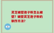 灵芝破壁孢子粉怎么破壁？破壁灵芝孢子粉的制作方法？