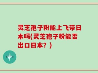 灵芝孢子粉能上飞带日本吗(灵芝孢子粉能否出口日本？)