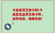 今品堂灵芝孢子粉(今品堂出品灵芝孢子粉，滋养双倍，健康你我！)