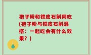 孢子粉和铁皮石斛同吃(孢子粉与铁皮石斛混搭：一起吃会有什么效果？)