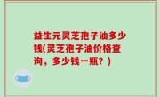益生元灵芝孢子油多少钱(灵芝孢子油价格查询，多少钱一瓶？)
