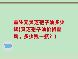 益生元灵芝孢子油多少钱(灵芝孢子油价格查询，多少钱一瓶？)
