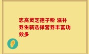 志高灵芝孢子粉 滋补养生新选择营养丰富功效多