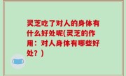 灵芝吃了对人的身体有什么好处呢(灵芝的作用：对人身体有哪些好处？)