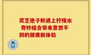 灵芝孢子粉遇上柠檬水 奇妙组合带来意想不到的健康新体验