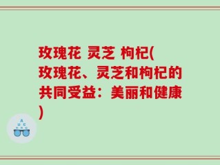 玫瑰花 灵芝 枸杞(玫瑰花、灵芝和枸杞的共同受益：美丽和健康)