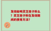 发烧能喝灵芝孢子粉么？灵芝孢子粉在发烧期间的使用方法？