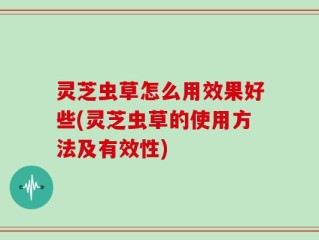 灵芝虫草怎么用效果好些(灵芝虫草的使用方法及有效性)