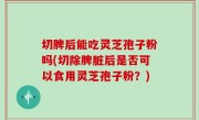 切脾后能吃灵芝孢子粉吗(切除脾脏后是否可以食用灵芝孢子粉？)