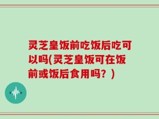 灵芝皇饭前吃饭后吃可以吗(灵芝皇饭可在饭前或饭后食用吗？)