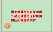灵芝破壁粉可以补肾吗？灵芝破壁孢子粉能同降压药降糖药同食