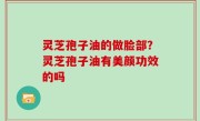 灵芝孢子油的做脸部？灵芝孢子油有美颜功效的吗