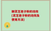 聊灵芝孢子粉的功效 (灵芝孢子粉的功效及使用方法)