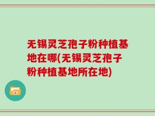 无锡灵芝孢子粉种植基地在哪(无锡灵芝孢子粉种植基地所在地)