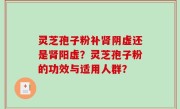 灵芝孢子粉补肾阴虚还是肾阳虚？灵芝孢子粉的功效与适用人群？