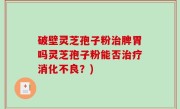 破壁灵芝孢子粉治脾胃吗灵芝孢子粉能否治疗消化不良？)