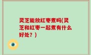 灵芝能放红枣煮吗(灵芝和红枣一起煮有什么好处？)