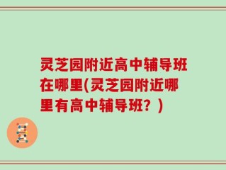 灵芝园附近高中辅导班在哪里(灵芝园附近哪里有高中辅导班？)