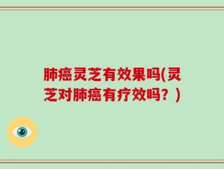 肺癌灵芝有效果吗(灵芝对肺癌有疗效吗？)