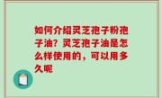如何介绍灵芝孢子粉孢子油？灵芝孢子油是怎么样使用的，可以用多久呢